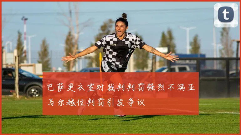 巴萨更衣室对裁判判罚强烈不满亚马尔越位判罚引发争议
