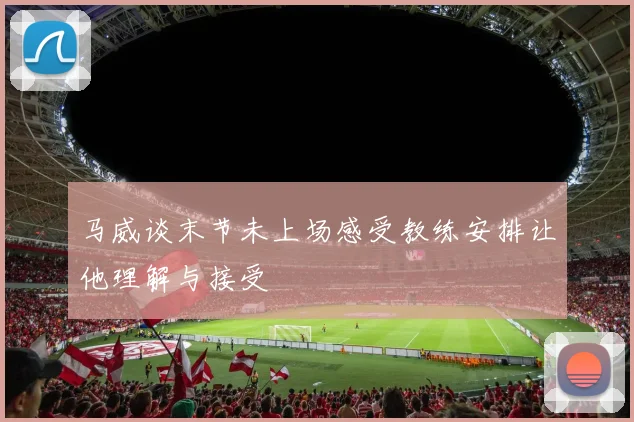 马威谈末节未上场感受教练安排让他理解与接受