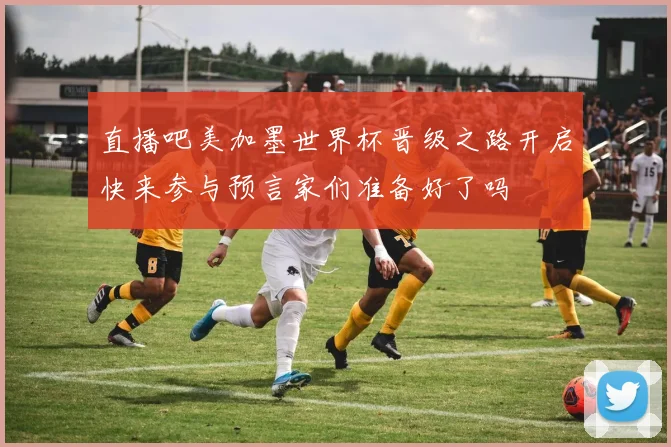 直播吧美加墨世界杯晋级之路开启快来参与预言家们准备好了吗