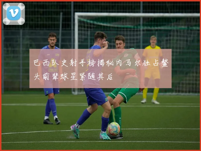 巴西队史射手榜揭秘内马尔独占鳌头前辈球星紧随其后