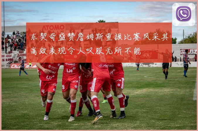 东契奇盛赞詹姆斯重振比赛风采其高效表现令人叹服无所不能