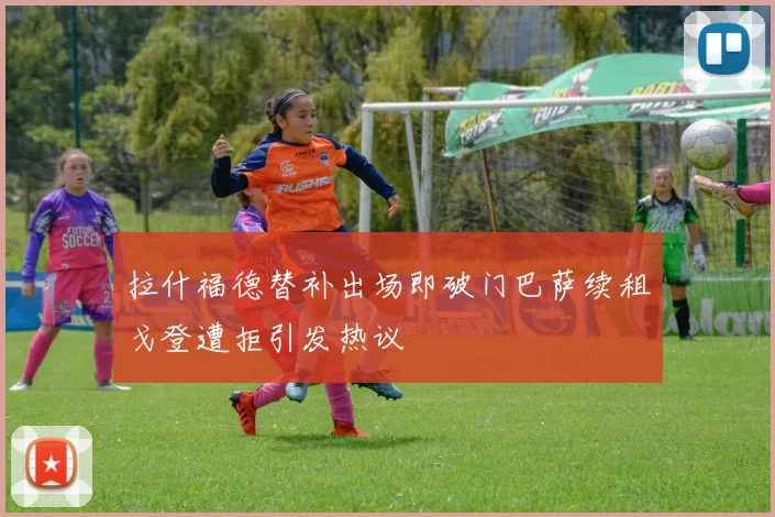拉什福德替补出场即破门巴萨续租戈登遭拒引发热议
