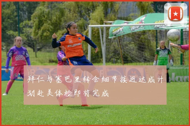 拜仁与塞巴里转会细节接近达成计划赴美体检即将完成