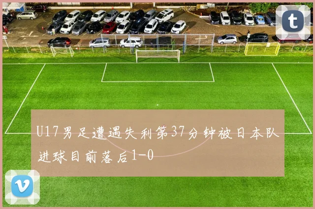 U17男足遭遇失利第37分钟被日本队进球目前落后1-0