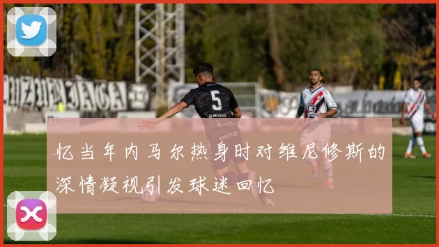 忆当年内马尔热身时对维尼修斯的深情凝视引发球迷回忆