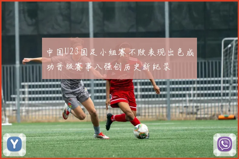 中国U23国足小组赛不败表现出色成功晋级赛事八强创历史新纪录