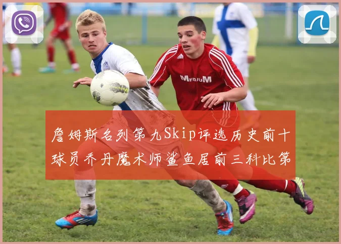 詹姆斯名列第九Skip评选历史前十球员乔丹魔术师鲨鱼居前三科比第七