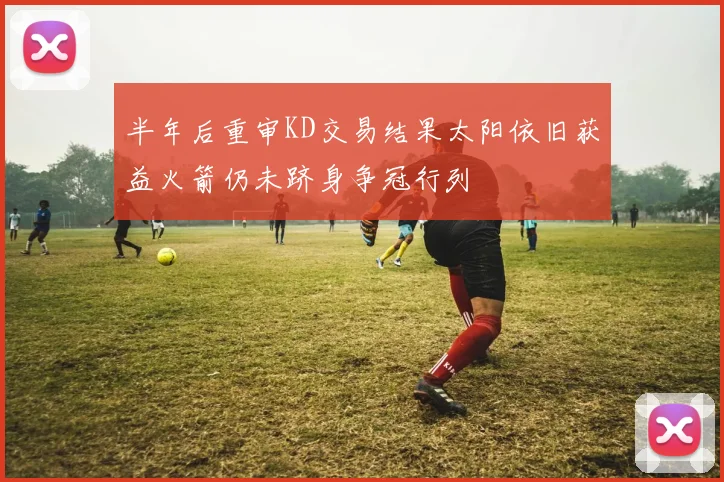 半年后重审KD交易结果太阳依旧获益火箭仍未跻身争冠行列