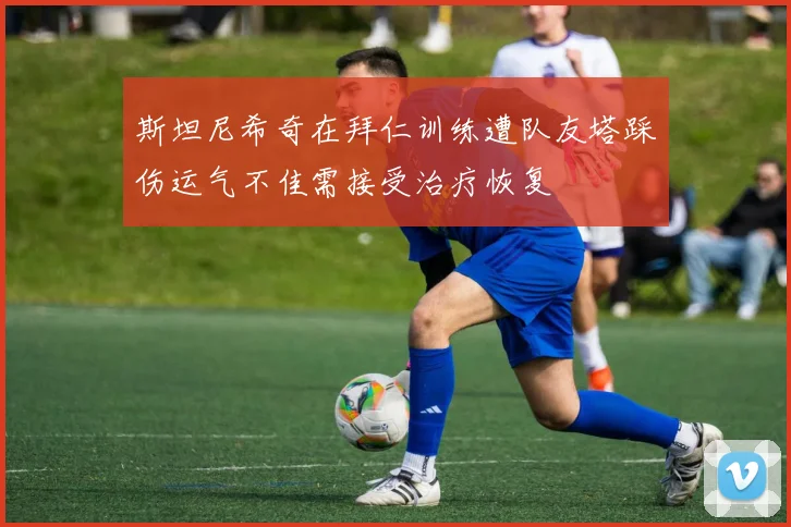 斯坦尼希奇在拜仁训练遭队友塔踩伤运气不佳需接受治疗恢复