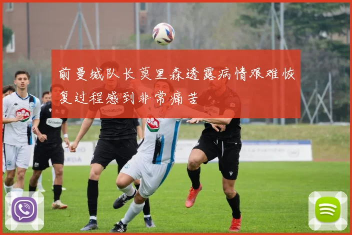 前曼城队长莫里森透露病情艰难恢复过程感到非常痛苦