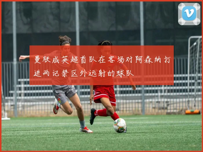 曼联成英超首队在客场对阿森纳打进两记禁区外远射的球队