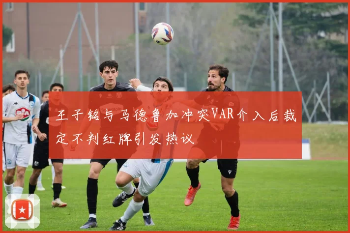 王子铭与马德鲁加冲突VAR介入后裁定不判红牌引发热议